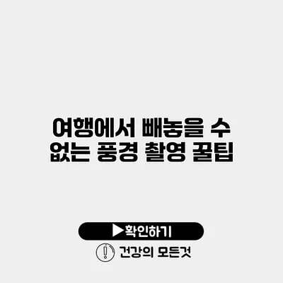 여행에서 빼놓을 수 없는 풍경 촬영 꿀팁