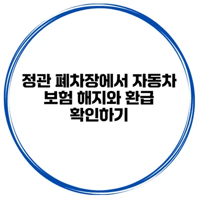 정관 폐차장에서 자동차 보험 해지와 환급 확인하기